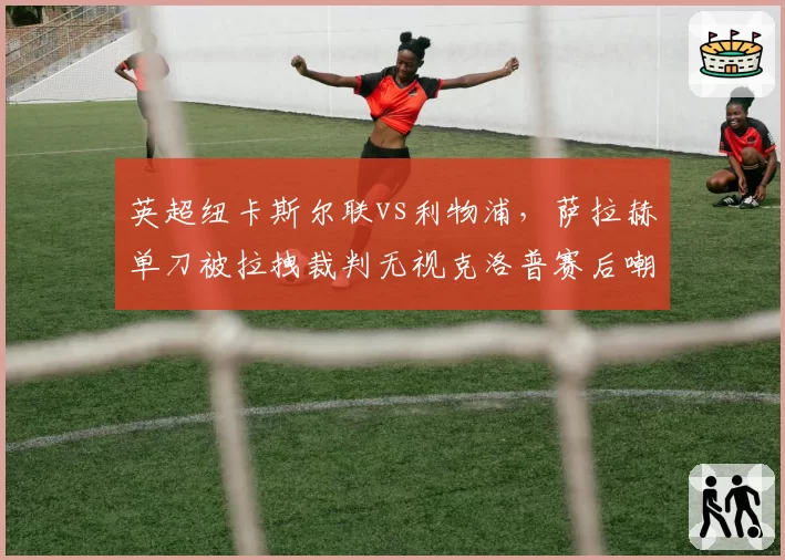 英超纽卡斯尔联vs利物浦,萨拉赫单刀被拉拽裁判无视克洛普赛后嘲讽