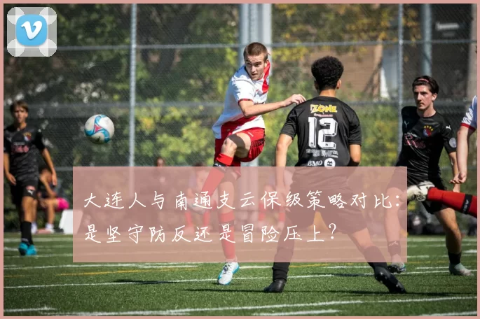 大连人与南通支云保级策略对比：是坚守防反还是冒险压上？