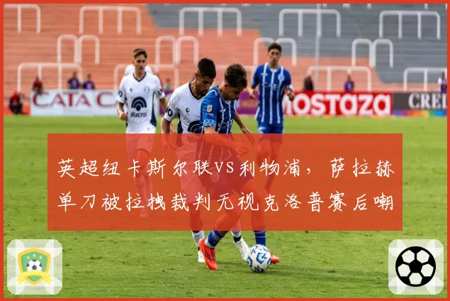英超纽卡斯尔联vs利物浦，萨拉赫单刀被拉拽裁判无视克洛普赛后嘲讽