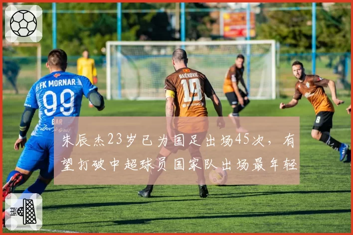 朱辰杰23岁已为国足出场45次，有望打破中超球员国家队出场最年轻纪录