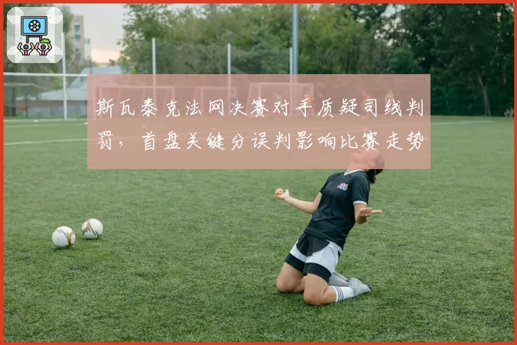 斯瓦泰克法网决赛对手质疑司线判罚,首盘关键分误判影响比赛走势