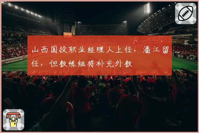 山西国投职业经理人上任，潘江留任，但教练组将补充外教