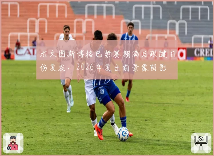 尤文图斯博格巴禁赛期满后跟腱旧伤复发,2026年复出前景蒙阴影