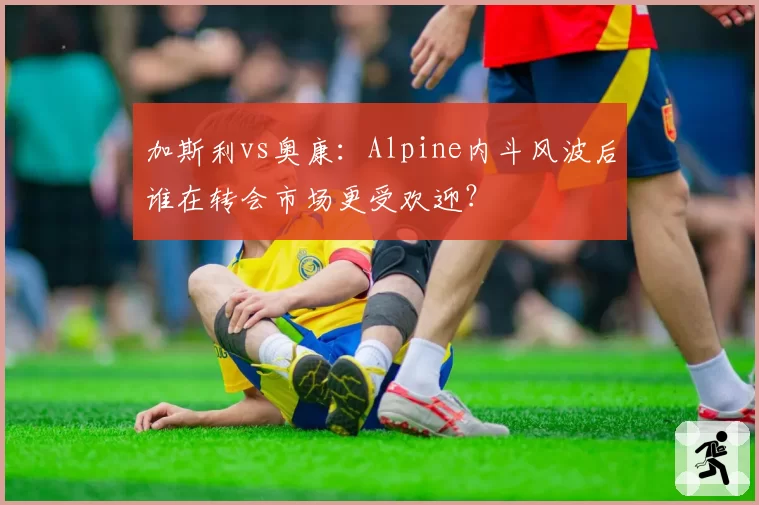 加斯利vs奥康：Alpine内斗风波后谁在转会市场更受欢迎？
