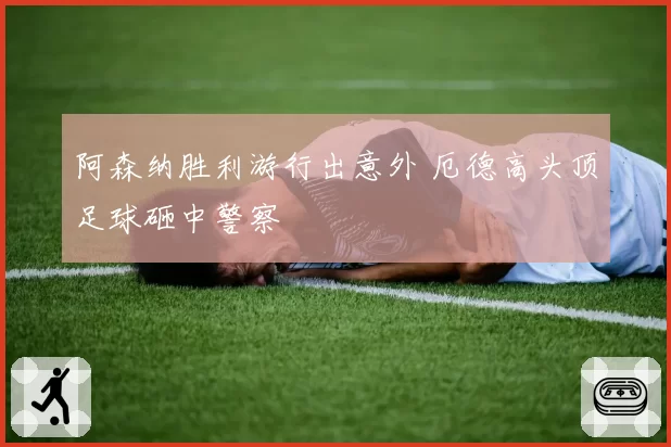 阿森纳胜利游行出意外 厄德高头顶足球砸中警察
