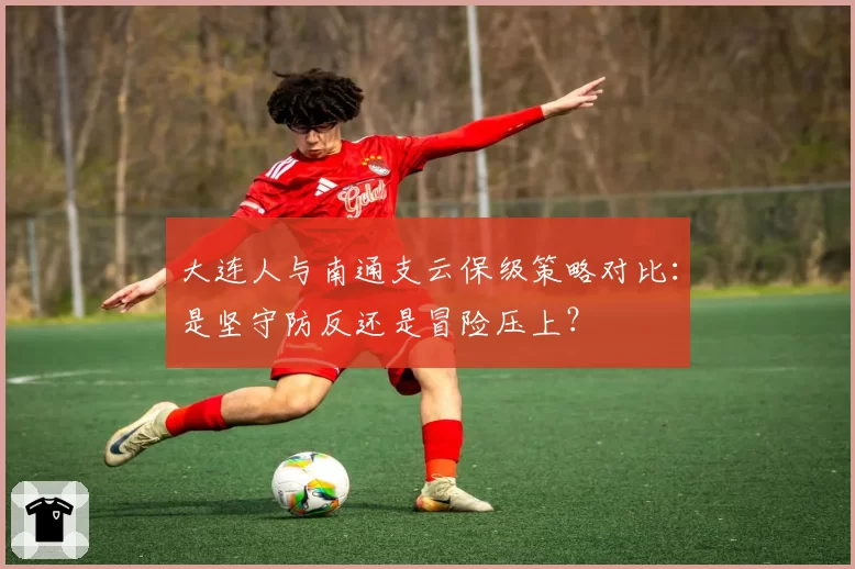 大连人与南通支云保级策略对比：是坚守防反还是冒险压上？