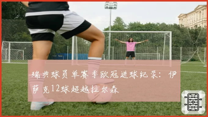 瑞典球员单赛季欧冠进球纪录:伊萨克12球超越拉尔森