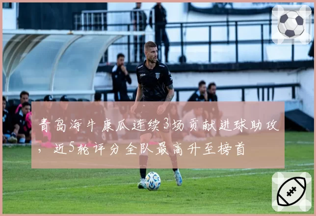 青岛海牛康瓜连续3场贡献进球助攻，近5轮评分全队最高升至榜首