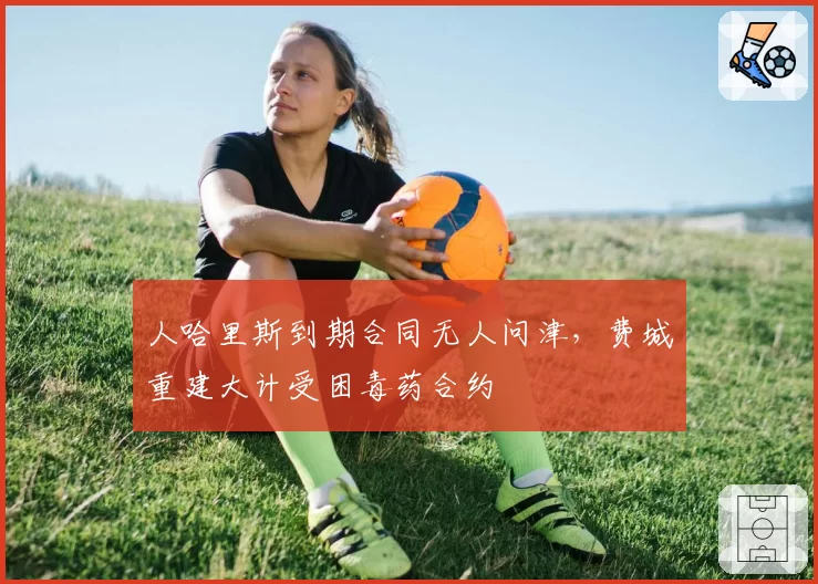人哈里斯到期合同无人问津,费城重建大计受困毒药合约