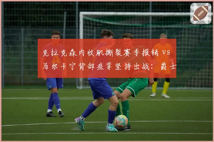 克拉克森内收肌撕裂赛季报销 vs 马尔卡宁背部痉挛坚持出战：爵士伤病管理差异
