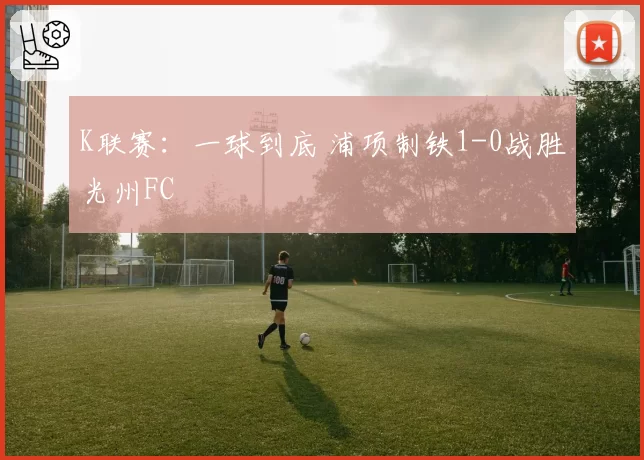 K联赛：一球到底 浦项制铁1-0战胜光州FC