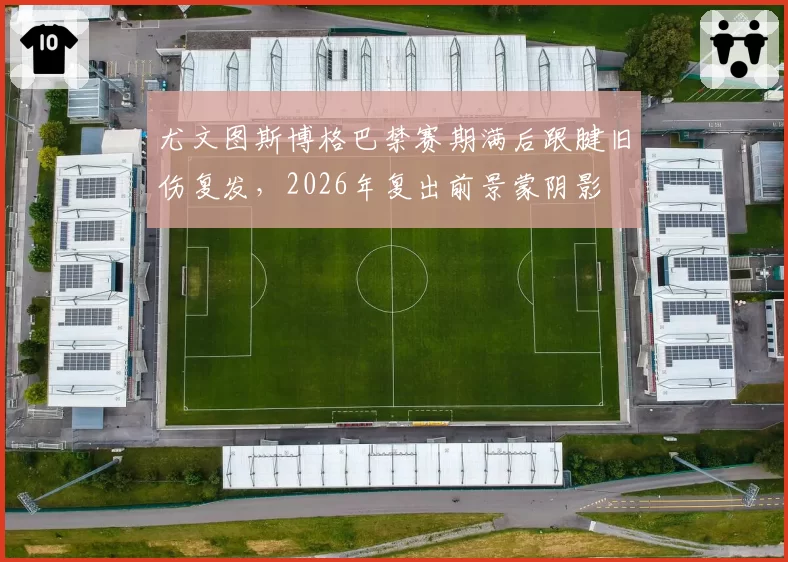 尤文图斯博格巴禁赛期满后跟腱旧伤复发,2026年复出前景蒙阴影
