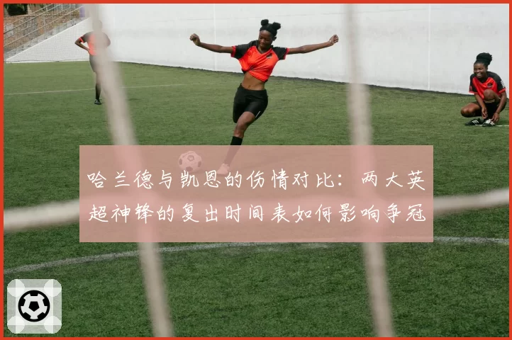 哈兰德与凯恩的伤情对比：两大英超神锋的复出时间表如何影响争冠格局