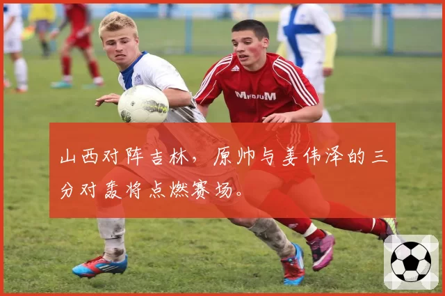 山西对阵吉林，原帅与姜伟泽的三分对轰将点燃赛场。