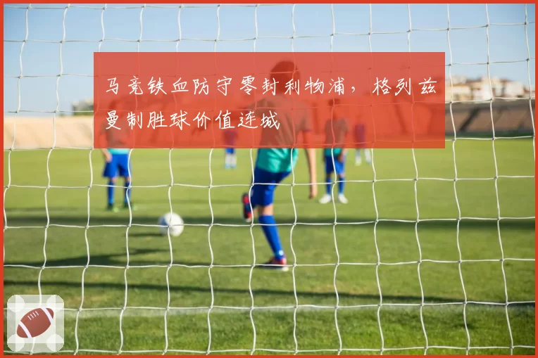 马竞铁血防守零封利物浦，格列兹曼制胜球价值连城