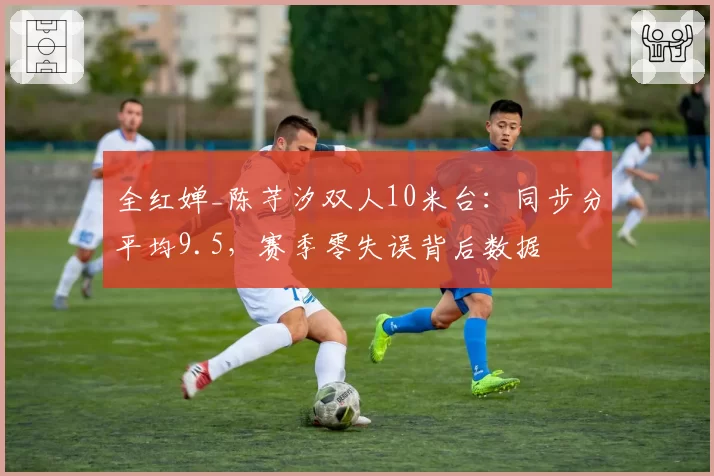 全红婵_陈芋汐双人10米台：同步分平均9.5，赛季零失误背后数据