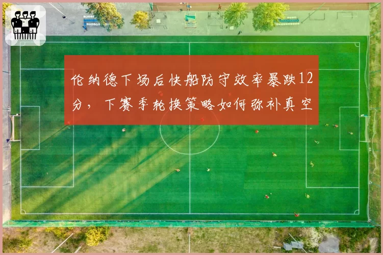 伦纳德下场后快船防守效率暴跌12分，下赛季轮换策略如何弥补真空期