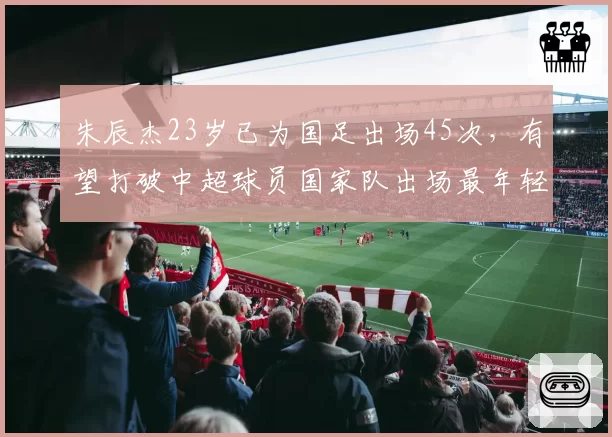 朱辰杰23岁已为国足出场45次，有望打破中超球员国家队出场最年轻纪录