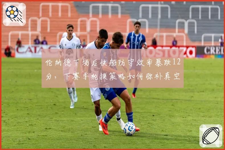 伦纳德下场后快船防守效率暴跌12分，下赛季轮换策略如何弥补真空期