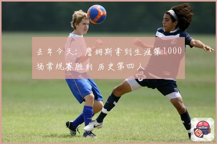 去年今天：詹姆斯拿到生涯第1000场常规赛胜利 历史第四人