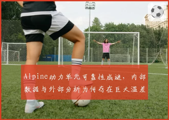 Alpine动力单元可靠性成谜，内部数据与外部分析为何存在巨大温差？