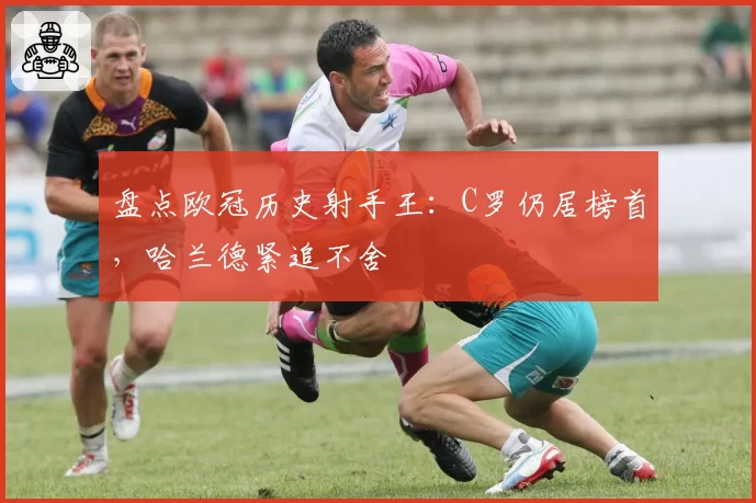 盘点欧冠历史射手王：C罗仍居榜首，哈兰德紧追不舍