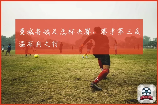 曼城备战足总杯决赛，赛季第三度温布利之行