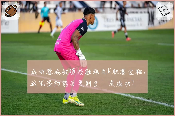 成都蓉城被曝接触韩国K联赛金靴，这笔签约能否复制金敃友成功？