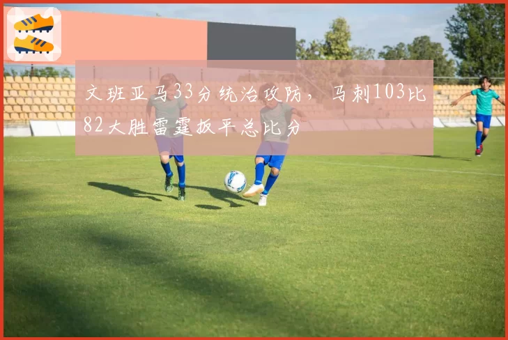 文班亚马33分统治攻防,马刺103比82大胜雷霆扳平总比分