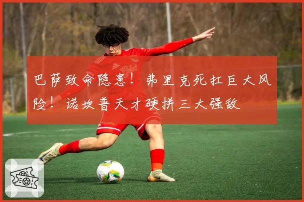 巴萨致命隐患!弗里克死扛巨大风险!诺坎普天才硬拼三大强敌