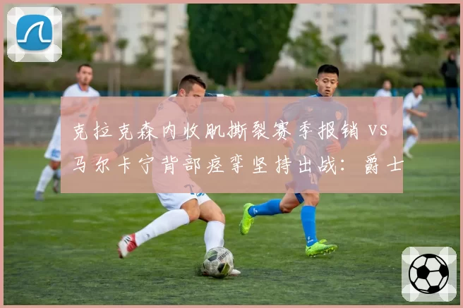 克拉克森内收肌撕裂赛季报销 vs 马尔卡宁背部痉挛坚持出战：爵士伤病管理差异
