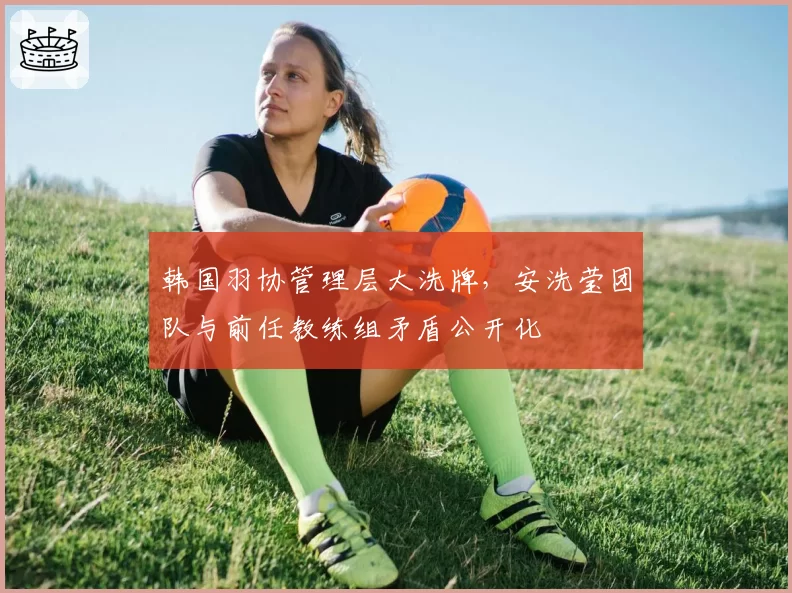 韩国羽协管理层大洗牌，安洗莹团队与前任教练组矛盾公开化