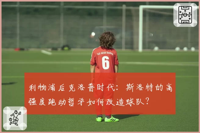 利物浦后克洛普时代：斯洛特的高强度跑动哲学如何改造球队？