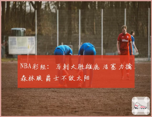 NBA彩经：马刺大胜雄鹿 活塞力擒森林狼 爵士不敌太阳