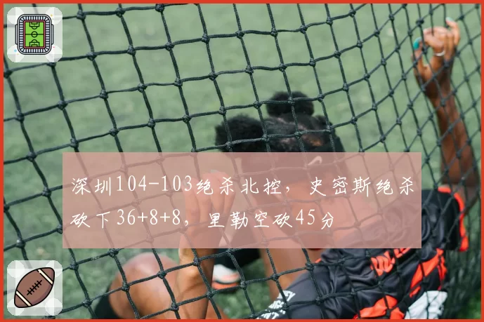 深圳104-103绝杀北控，史密斯绝杀砍下36+8+8，里勒空砍45分