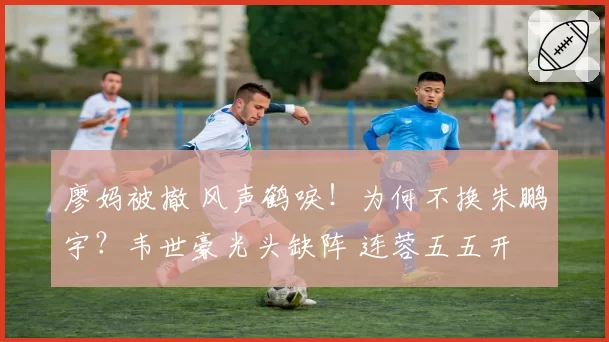 廖妈被撤 风声鹤唳!为何不换朱鹏宇?韦世豪光头缺阵 连蓉五五开