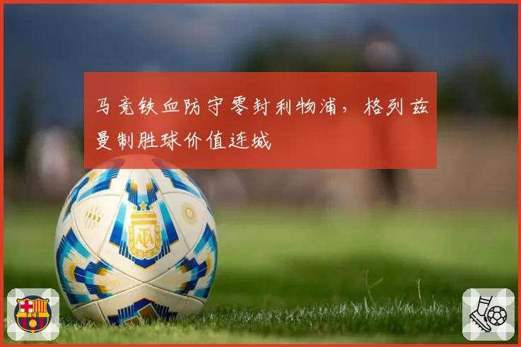 马竞铁血防守零封利物浦，格列兹曼制胜球价值连城