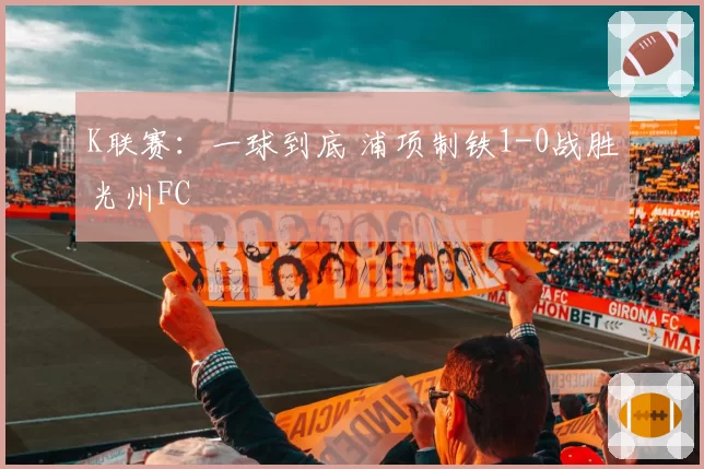 K联赛：一球到底 浦项制铁1-0战胜光州FC