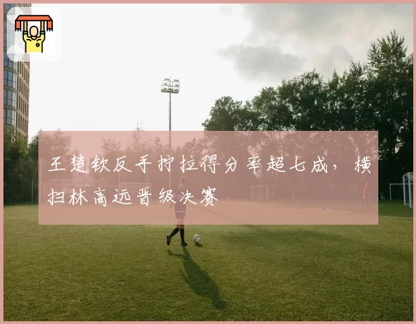 王楚钦反手拧拉得分率超七成，横扫林高远晋级决赛