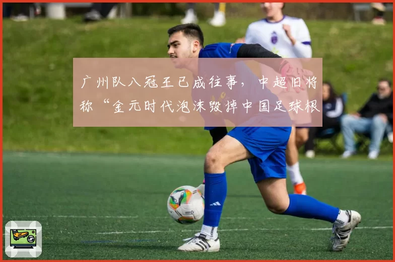 广州队八冠王已成往事,中超旧将称“金元时代泡沫毁掉中国足球根基”