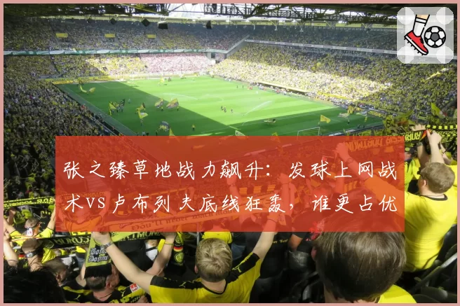 张之臻草地战力飙升：发球上网战术vs卢布列夫底线狂轰，谁更占优？